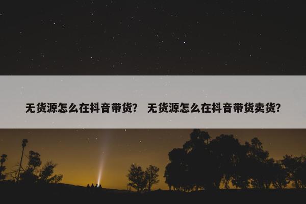 无货源怎么在抖音带货？ 无货源怎么在抖音带货卖货？