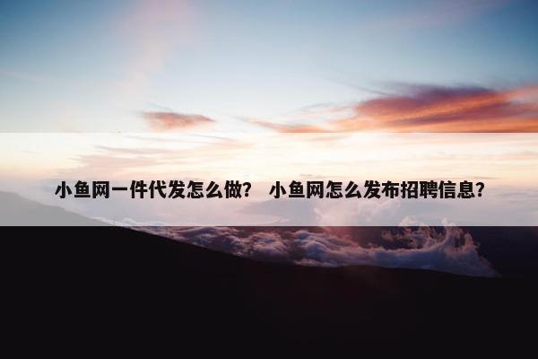 小鱼网一件代发怎么做？ 小鱼网怎么发布招聘信息？