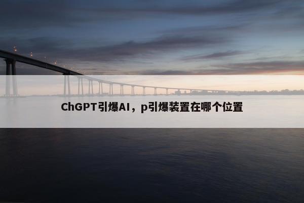 ChGPT引爆AI，p引爆装置在哪个位置