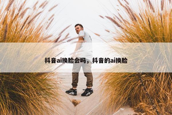 抖音ai换脸会吗，抖音的ai换脸