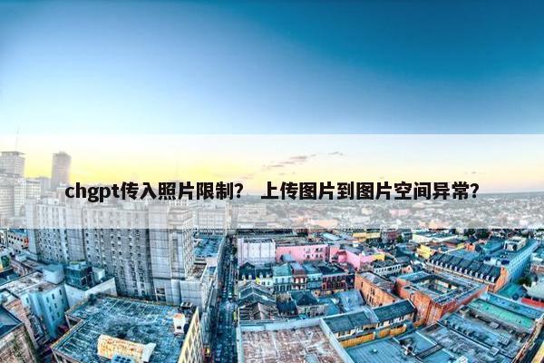 chgpt传入照片限制？ 上传图片到图片空间异常？