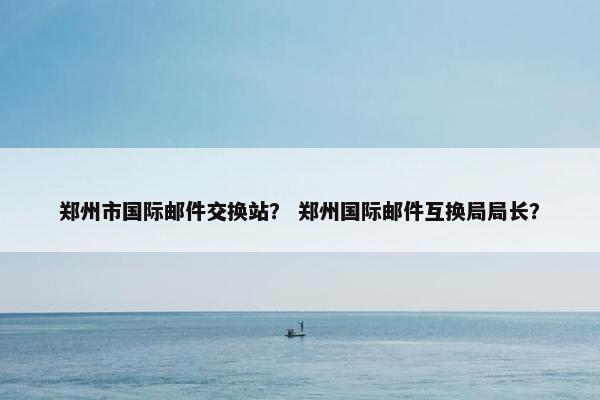 郑州市国际邮件交换站？ 郑州国际邮件互换局局长？