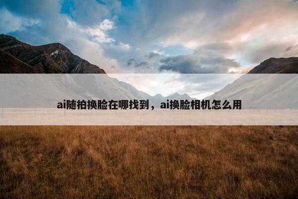 ai随拍换脸在哪找到，ai换脸相机怎么用