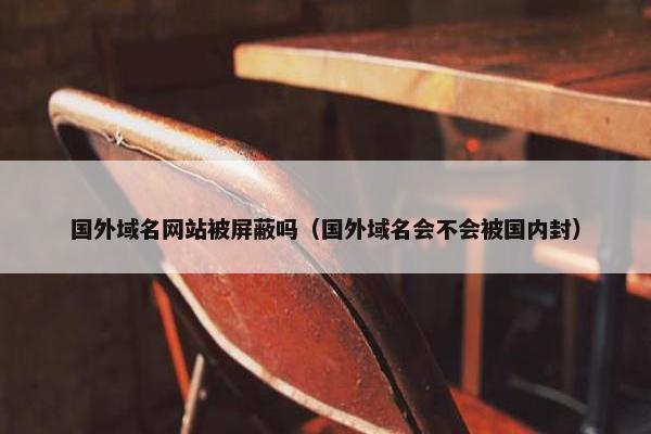 国外域名网站被屏蔽吗（国外域名会不会被国内封）