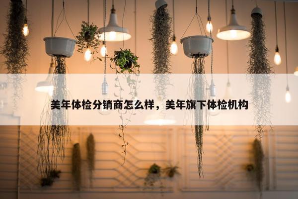美年体检分销商怎么样，美年旗下体检机构