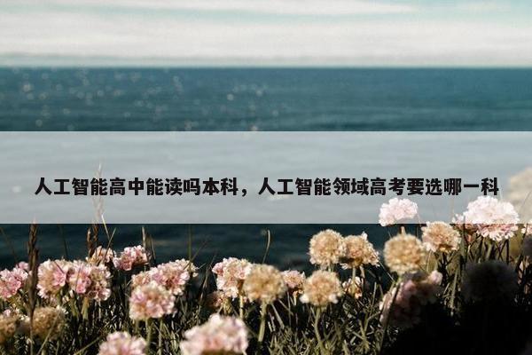 人工智能高中能读吗本科，人工智能领域高考要选哪一科