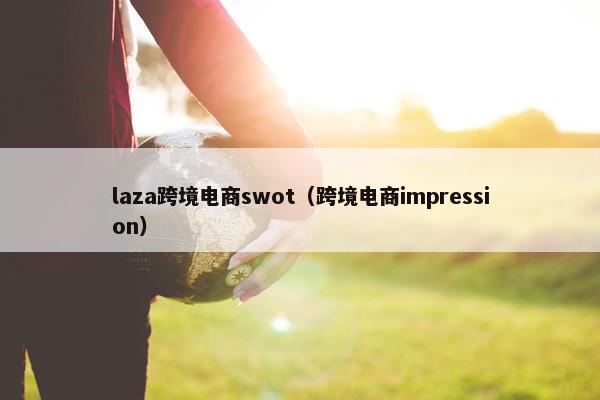 laza跨境电商swot（跨境电商impression）