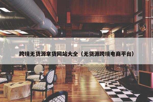 跨境无货源拿货网站大全（无货源跨境电商平台）