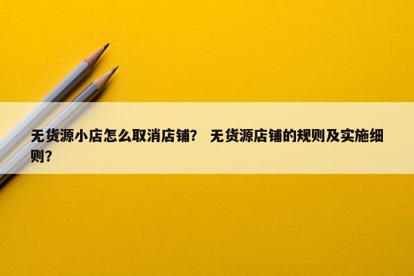 无货源小店怎么取消店铺？ 无货源店铺的规则及实施细则？