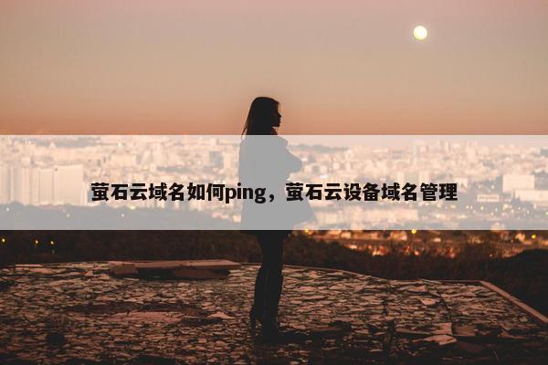 萤石云域名如何ping，萤石云设备域名管理