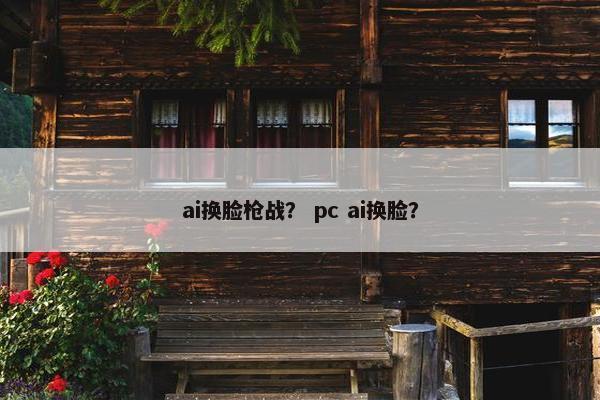 ai换脸枪战？ pc ai换脸？