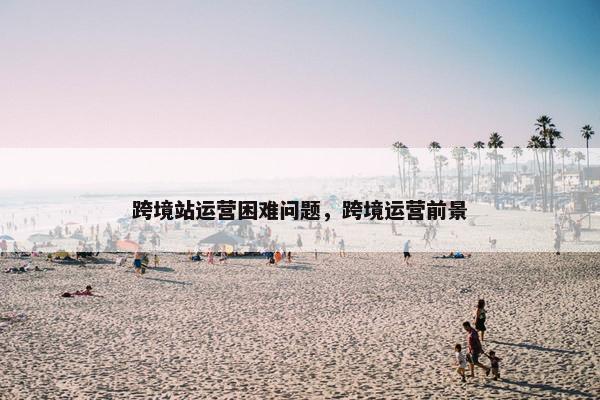跨境站运营困难问题，跨境运营前景