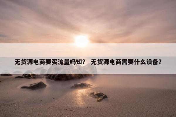 无货源电商要买流量吗知？ 无货源电商需要什么设备？