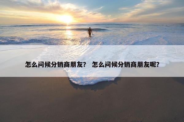 怎么问候分销商朋友？ 怎么问候分销商朋友呢？