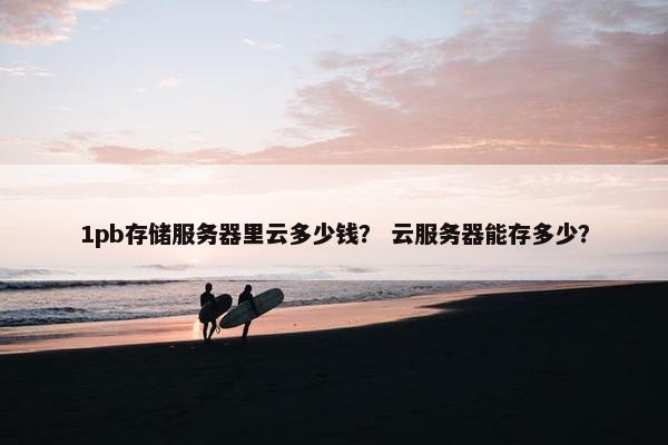 1pb存储服务器里云多少钱？ 云服务器能存多少？