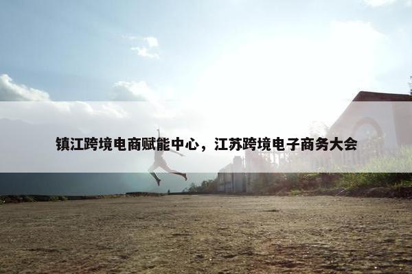 镇江跨境电商赋能中心，江苏跨境电子商务大会