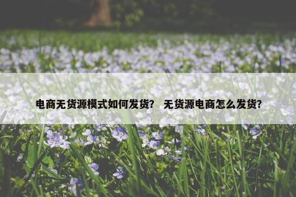 电商无货源模式如何发货？ 无货源电商怎么发货？