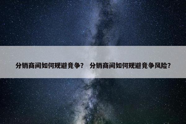 分销商间如何规避竞争？ 分销商间如何规避竞争风险？