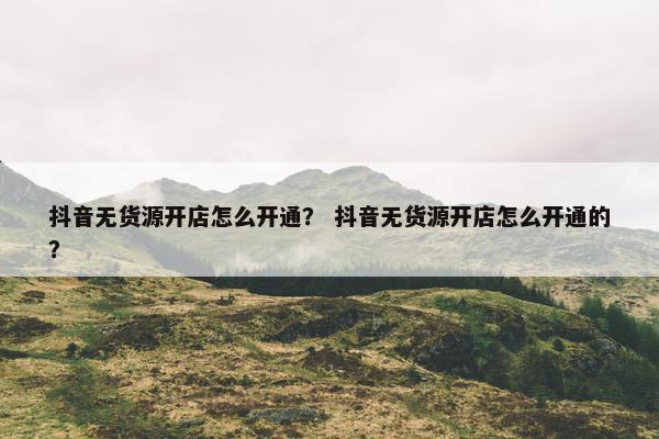 抖音无货源开店怎么开通？ 抖音无货源开店怎么开通的？