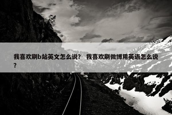 我喜欢刷b站英文怎么说？ 我喜欢刷微博用英语怎么说？