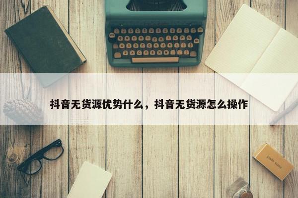 抖音无货源优势什么，抖音无货源怎么操作