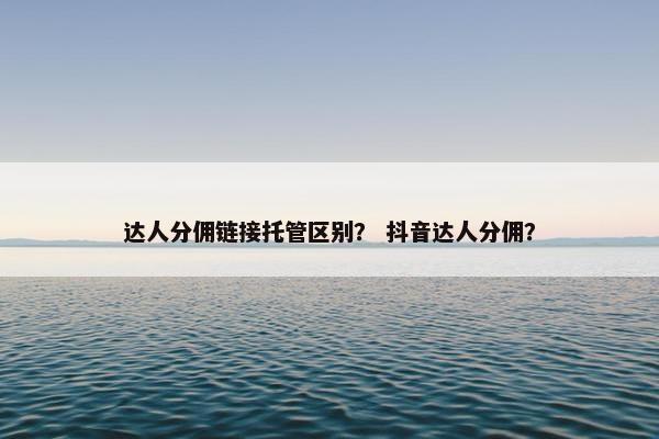达人分佣链接托管区别？ 抖音达人分佣？