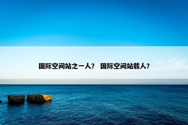 国际空间站之一人？ 国际空间站载人？