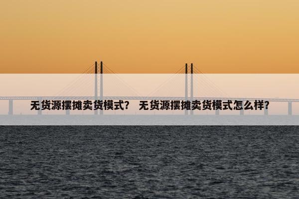 无货源摆摊卖货模式？ 无货源摆摊卖货模式怎么样？