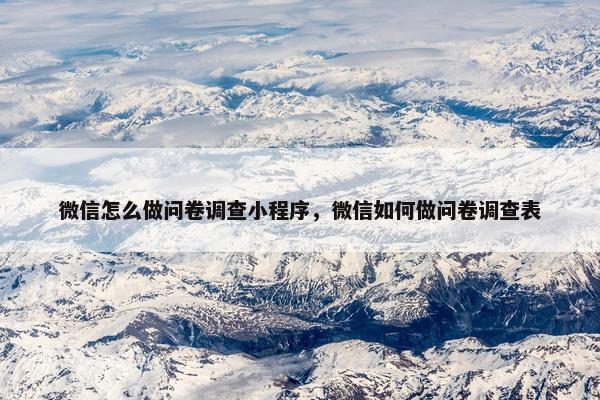 微信怎么做问卷调查小程序，微信如何做问卷调查表