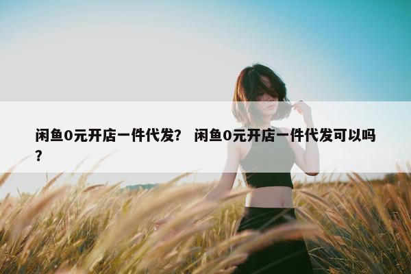 闲鱼0元开店一件代发？ 闲鱼0元开店一件代发可以吗？