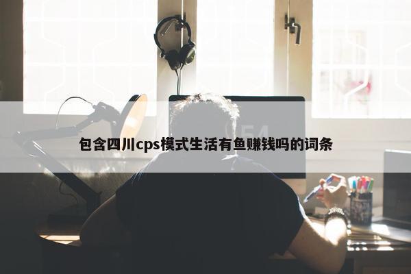 包含四川cps模式生活有鱼赚钱吗的词条