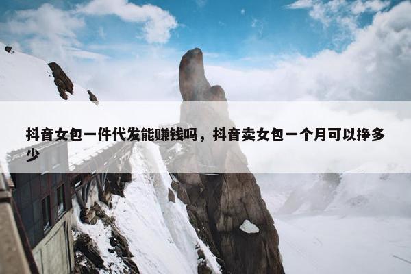 抖音女包一件代发能赚钱吗，抖音卖女包一个月可以挣多少