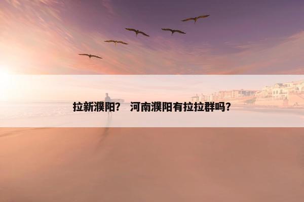 拉新濮阳？ 河南濮阳有拉拉群吗？