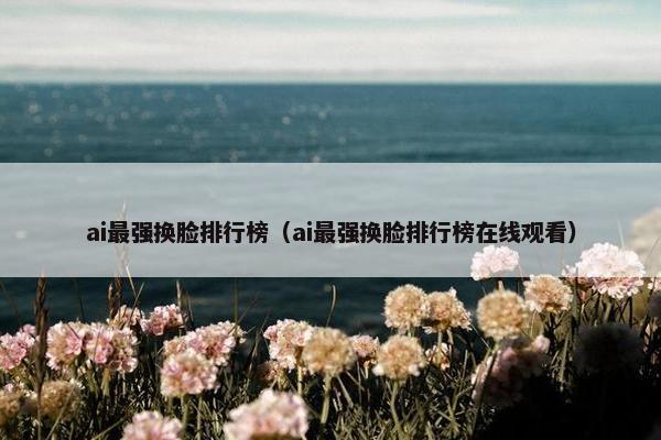 ai最强换脸排行榜（ai最强换脸排行榜在线观看）