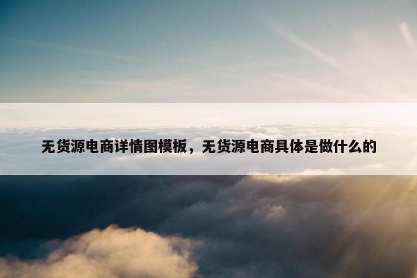 无货源电商详情图模板，无货源电商具体是做什么的