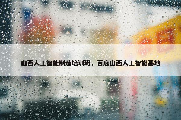 山西人工智能制造培训班，百度山西人工智能基地