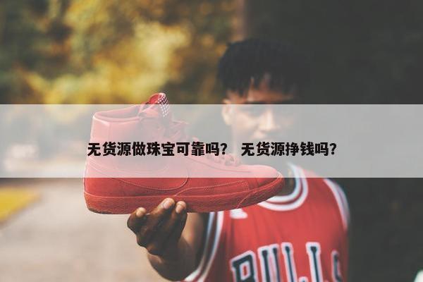 无货源做珠宝可靠吗？ 无货源挣钱吗？