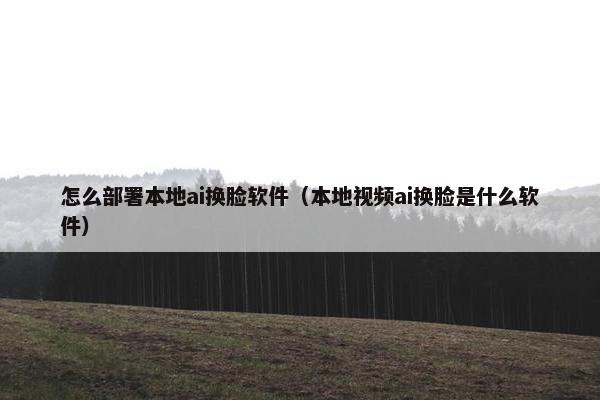 怎么部署本地ai换脸软件（本地视频ai换脸是什么软件）