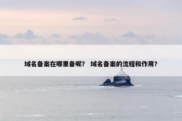 域名备案在哪里备呢？ 域名备案的流程和作用？