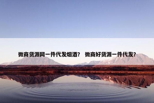 微商货源网一件代发烟酒？ 微商好货源一件代发？