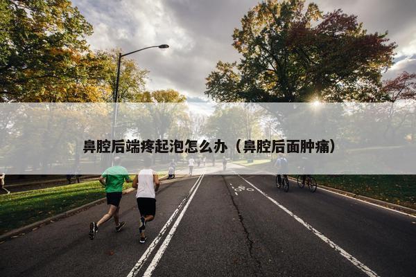 鼻腔后端疼起泡怎么办（鼻腔后面肿痛）