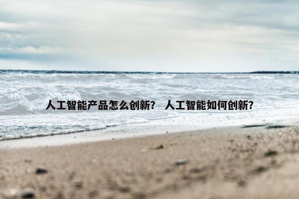人工智能产品怎么创新？ 人工智能如何创新？