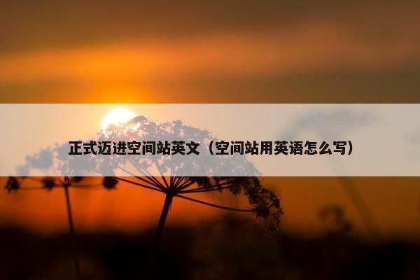 正式迈进空间站英文（空间站用英语怎么写）