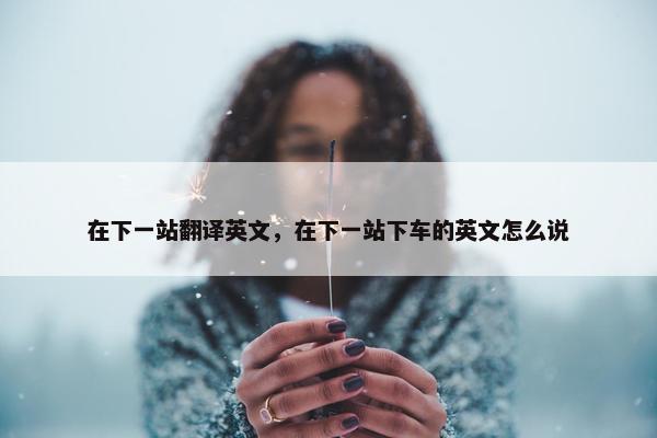 在下一站翻译英文，在下一站下车的英文怎么说