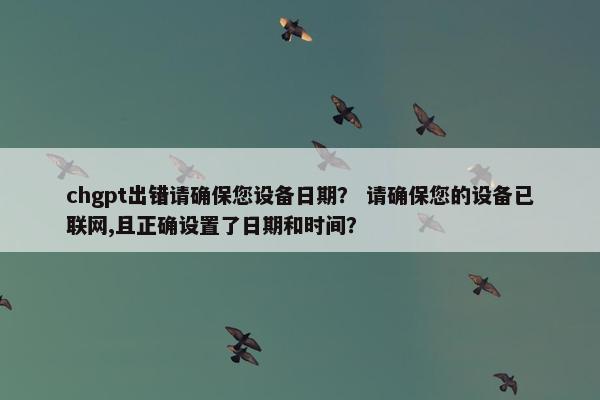 chgpt出错请确保您设备日期？ 请确保您的设备已联网,且正确设置了日期和时间？