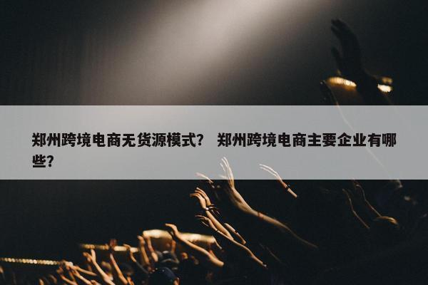 郑州跨境电商无货源模式？ 郑州跨境电商主要企业有哪些？