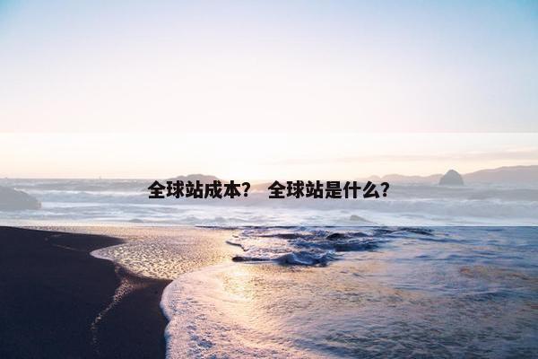 全球站成本？ 全球站是什么？