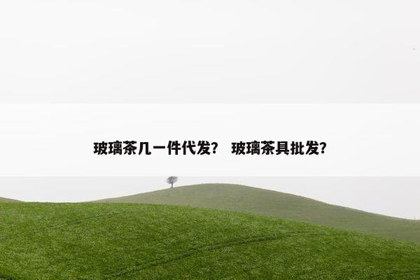 玻璃茶几一件代发？ 玻璃茶具批发？