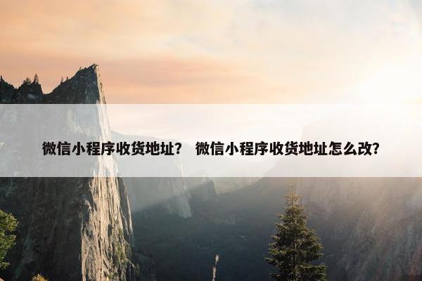 微信小程序收货地址？ 微信小程序收货地址怎么改？