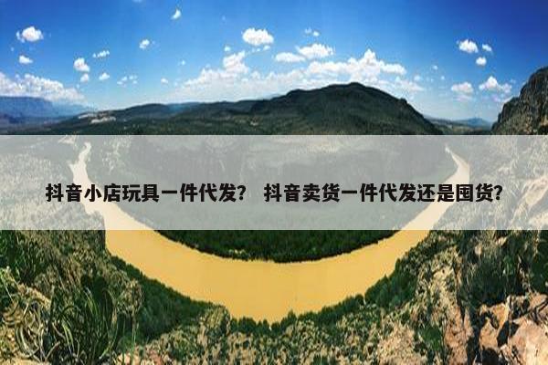抖音小店玩具一件代发？ 抖音卖货一件代发还是囤货？